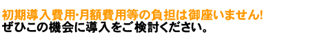 初期導入費用・月額費用等の負担はございません！　ぜひこの機会に導入をご検討ください。